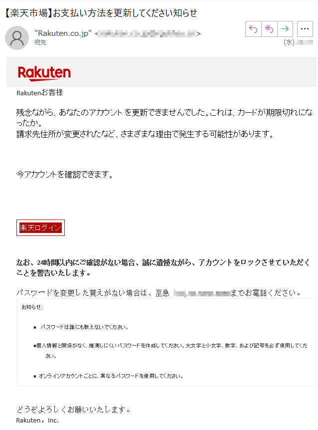 Rakutenお客様残念ながら、あなたのアカウントを更新できませんでした。これは、カードが期限切れになったか。請求先住所が変更されたなど、さまざまな理由で発生する可能性があります。今アカウントを確認できます。楽天ログインなお、24時間以内にご確認がない場合、誠に遺憾ながら、アカウントをロックさせていただくことを警告いたします。パスワードを変更した覚えがない場合は、至急****までお電話ください。お知らせ:•パスワードは誰にも教えないでください。•個人情報と関係がなく、推測しにくいパスワードを作成してください。大文字と小文字、数字、および記号を必ず使用してください。•オンラインアカウントごとに、異なるパスワードを使用してください。どうぞよろしくお願いいたします。Rakuten，Inc.