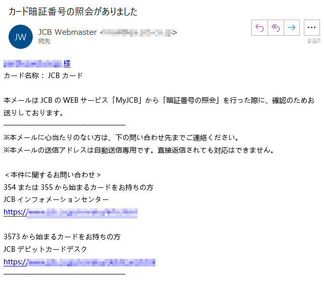 ****様 カード名称 ：JCB カード 本メールはJCBのWEBサービス「MyJCB」から「暗証番号の照会」を行った際に、確認のためお送りしております。 ※本メールに心当たりのない方は、下の問い合わせ先までご連絡ください。 ※本メールの送信アドレスは自動送信専用です。直接返信されても対応はできません。 ＜本件に関するお問い合わせ＞ 354または355から始まるカードをお持ちの方 JCBインフォメーションセンター https://www.****3573から始まるカードをお持ちの方 JCBデビットカードデスク https://www.****