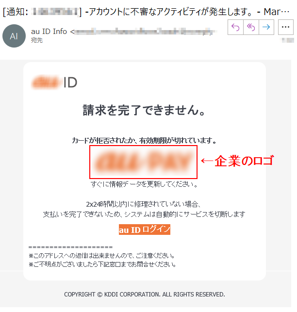 請求を完了できません。カードが拒否されたか、有効期限が切れています。すぐに情報データを更新してください。2x24時間以内に修理されていない場合、支払いを完了できないため、システムは自動的にサービスを切断しますauIDログイン※このアドレスへの返信は出来ませんので、ご注意ください。※ご不明点がございましたら下記窓口までお問合せください。