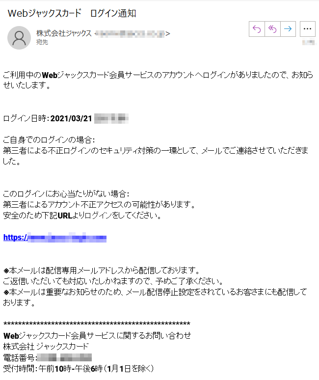 ご利用中のWebジャックスカード会員サービスのアカウントへログインがありましたので、お知らせいたします。ログイン日時：2021/03/21****ご自身でのログインの場合：第三者による不正ログインのセキュリティ対策の一環として、メールでご連絡させていただきました。このログインにお心当たりがない場合：第三者によるアカウント不正アクセスの可能性があります。安全のため下記URLよりログインをしてください。https://****※本メールは配信専用メールアドレスから配信しております。ご返信いただいても対応いたしかねますので、予めご了承ください。※本メールは重要なお知らせのため、メール配信停止設定をされているお客さまにも配信しております。Webジャックスカード会員サービスに関するお問い合わせ株式会社ジャックスカード　電話番号：****受付時間：午前10時-午後6時（1月1日を除く）