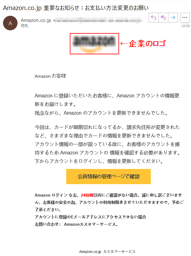 Аmazonお客様Аmazonに登録いただいたお客様に、Аmazonアカウントの情報更新をお届けします。残念ながら、Аmazonのアカウントを更新できませんでした。今回は、カードが期限切れになってるか、請求先住所が変更されたなど、さまざまな理由でカードの情報を更新できませんでした。アカウント情報の一部が誤っている故に、お客様のアカウントを維持するためАmazonアカウントの情報を確認する必要があります。下からアカウントをログインし、情報を更新してください。会員情報の管理ページで確認Аmazonログインなお、24時間以内にご確認がない場合、誠に申し訳ございません、お客様の安全の為、アカウントの利用制限をさせていただきますので、予めご了承ください。アカウントに登録のEメールアドレスにアクセスできない場合お問い合わせ：Amazonカスタマーサービス。	Amazon.co.jpカスタマーサービス