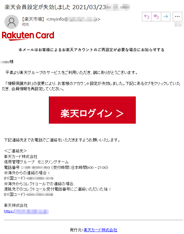 本メールはお客様によるお楽天アカウントのご再設定が必要な場合にお知らせする****様   平素より楽天グループのサービスをご利用いただき、誠にありがとうございます。   「情報保護方針」の変更により、お客様のアカウント設定が失効しました。下記にあるタブをクリックしていただき、会員情報を再設定してください。楽天ログイン ＞下記連絡先までお電話でご連絡をいただきますようお願いいたします。 ＜ご連絡先＞楽天カード株式会社信用管理グループ　モニタリングチーム 電話番号 ：**** （受付時間：日本時間9:00 - 21:00）※海外からの連絡の場合 ： 81（国コード）-****※海外からコレクトコールでの連絡の場合、渡航先でのコレクトコール受付電話番号にご連絡いただいた後 ： 81（国コード）-****楽天株式会社　　https://www.****/発行元：楽天カード株式会社このEメールは次のアドレス宛に送信されました:****