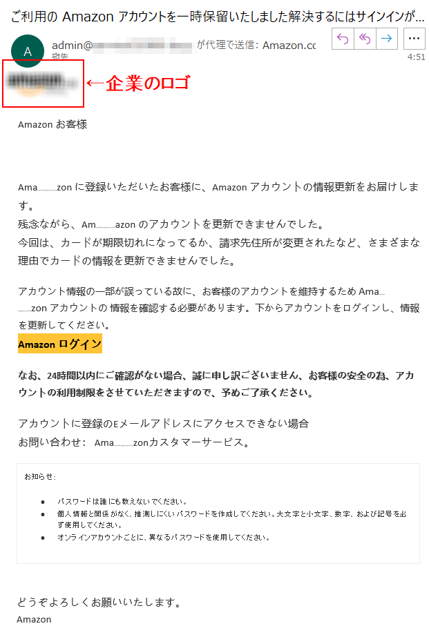 Аmazon お客様Аmazon に登録いただいたお客様に、Аmazon アカウントの情報更新をお届けします。残念ながら、Аmazon のアカウントを更新できませんでした。今回は、カードが期限切れになってるか、請求先住所が変更されたなど、さまざまな理由でカードの情報を更新できませんでした。アカウント情報の一部が誤っている故に、お客様のアカウントを維持するため Аmazon アカウントの 情報を確認する必要があります。下からアカウントをログインし、情報を更新してください。Аmazon ログインなお、24時間以内にご確認がない場合、誠に申し訳ございません、お客様の安全の為、アカウントの利用制限をさせていただきますので、予めご了承ください。アカウントに登録のEメールアドレスにアクセスできない場合お問い合わせ： Amazonカスタマーサービス。お知らせ: •	パスワードは誰にも教えないでください。 •	個人情報と関係がなく、推測しにくいパスワードを作成してください。大文字と小文字、数字、および記号を必ず使用してください。 •	オンラインアカウントごとに、異なるパスワードを使用してください。どうぞよろしくお願いいたします。 Аmazon