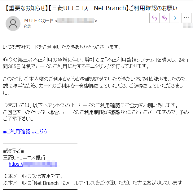 いつも弊社カードをご利用いただきありがとうございます。昨今の第三者不正利用の急増に伴い、弊社では「不正利用監視システム」を導入し、24時間365日体制でカードのご利用に対するモニタリングを行っております。このたび、ご本人様のご利用かどうかを確認させていただきたいお取引がありましたので、誠に勝手ながら、カードのご利用を一部制限させていただき、ご連絡させていただきました。つきましては、以下へアクセスの上、カードのご利用確認にご協力をお願い致します。ご回答をいただけない場合、カードのご利用制限が継続されることもございますので、予めご了承下さい。■ご利用確認はこちら■発行者■三菱ＵＦＪニコス銀行    https://www.****※本メールは送信専用です。※本メールは「Net Branch」にメールアドレスをご登録いただいた方にお送りしています。