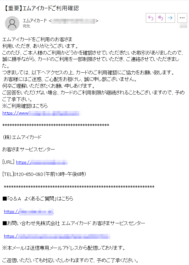 エムアイカードをご利用のお客さま利用いただき、ありがとうございます。このたび、ご本人様のご利用かどうかを確認させていただきたいお取引がありましたので、誠に勝手ながら、カードのご利用を一部制限させていただき、ご連絡させていただきました。つきましては、以下へアクセスの上、カードのご利用確認にご協力をお願い致します。 お客様にはご迷惑、ご心配をお掛けし、誠に申し訳ございません。何卒ご理解いただきたくお願い申しあげます。ご回答をいただけない場合、カードのご利用制限が継続されることもございますので、予めご了承下さい。※ご利用確認はこちらhttps://****（株）エムアイカード　お客さまサービスセンター [URL] https://**** [TEL]****（午前10時-午後6時） ■「Q＆A　よくあるご質問」はこちら  https://****/ ■お問い合わせ先株式会社 エムアイカード お客さまサービスセンター  https://****※本メールは送信専用メールアドレスから配信しております。 ご返信いただいても対応いたしかねますので、予めご了承ください。 