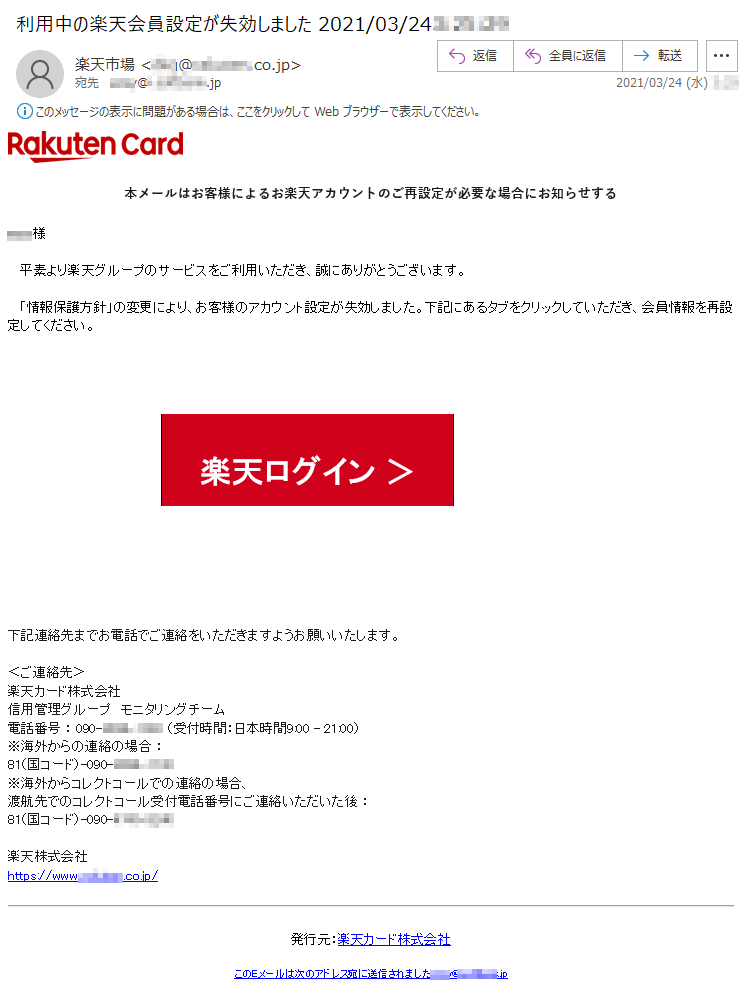 本メールはお客様によるお楽天アカウントのご再設定が必要な場合にお知らせする****様平素より楽天グループのサービスをご利用いただき、誠にありがとうございます。「情報保護方針」の変更により、お客様のアカウント設定が失効しました。下記にあるタブをクリックしていただき、会員情報を再設定してください。楽天ログイン ＞下記連絡先までお電話でご連絡をいただきますようお願いいたします。 ＜ご連絡先＞楽天カード株式会社信用管理グループ　モニタリングチーム 電話番号 ： 090-****-**** （受付時間：日本時間9:00 - 21:00）※海外からの連絡の場合 ： 81（国コード）-090-****-**** ※海外からコレクトコールでの連絡の場合、渡航先でのコレクトコール受付電話番号にご連絡いただいた後 ： 81（国コード）-090-****-**** 楽天株式会社　　https://www.*******.co.jp/発行元：楽天カード株式会社このEメールは次のアドレス宛に送信されました:****@*.********.jp