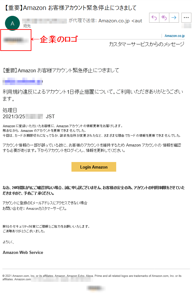 Amazon.co.jpカスタマーサービスからのメッセージ【重要】Аmazon お客様アカウント緊急停止につきまして(****)利用規約違反によるアカウント1日停止措置について。ご利用いただきありがとうございます。処理日  2021/3/25 **** JST  Аmazon に登録いただいたお客様に、Аmazon アカウントの情報更新をお届けします。残念ながら、Аmazon のアカウントを更新できませんでした。今回は、カードが期限切れになってるか、請求先住所が変更されたなど、さまざまな理由でカードの情報を更新できませんでした。アカウント情報の一部が誤っている故に、お客様のアカウントを維持するため Аmazon アカウントの 情報を確認する必要があります。下からアカウントをログインし、情報を更新してください。Login Amazonなお、24時間以内にご確認がない場合、誠に申し訳ございません、お客様の安全の為、アカウントの利用制限をさせていただきますので、予めご了承ください。アカウントに登録のEメールアドレスにアクセスできない場合お問い合わせ： Amazonカスタマーサービス。弊社のセキュリティ対策にご理解とご協力をお願いいたします。ご清聴ありがとうございました。よろしく,Amazon Web Service© 2021 Amazon.com, Inc. or its affiliates. Amazon, Amazon Echo, Alexa, Prime and all related logos are trademarks of Amazon.com, Inc. or its affiliates. Amazon.com,****