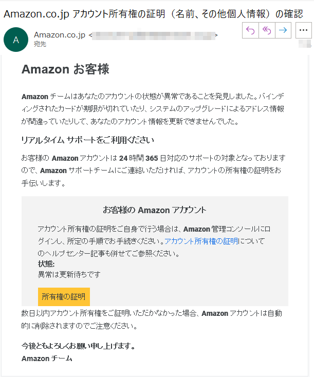 Amazon お客様Amazonチームはあなたのアカウントの状態が異常であることを発見しました。バインディングされたカードが期限が切れていたり、システムのアップグレードによるアドレス情報が間違っていたりして、あなたのアカウント情報を更新できませんでした。リアルタイム サポートをご利用くださいお客様の Amazon アカウントは 24 時間 365 日対応のサポートの対象となっておりますので、Amazon サポートチームにご連絡いただければ、アカウントの所有権の証明をお手伝いします。お客様の Amazon アカウントアカウント所有権の証明をご自身で行う場合は、Amazon 管理コンソールにログインし、所定の手順でお手続きください。アカウント所有権の証明についてのヘルプセンター記事も併せてご参照ください。状態: 異常は更新待ちです所有権の証明数日以内アカウント所有権をご証明いただかなかった場合、Amazonアカウントは自動的に削除されますのでご注意ください。今後ともよろしくお願い申し上げます。Amazon チーム