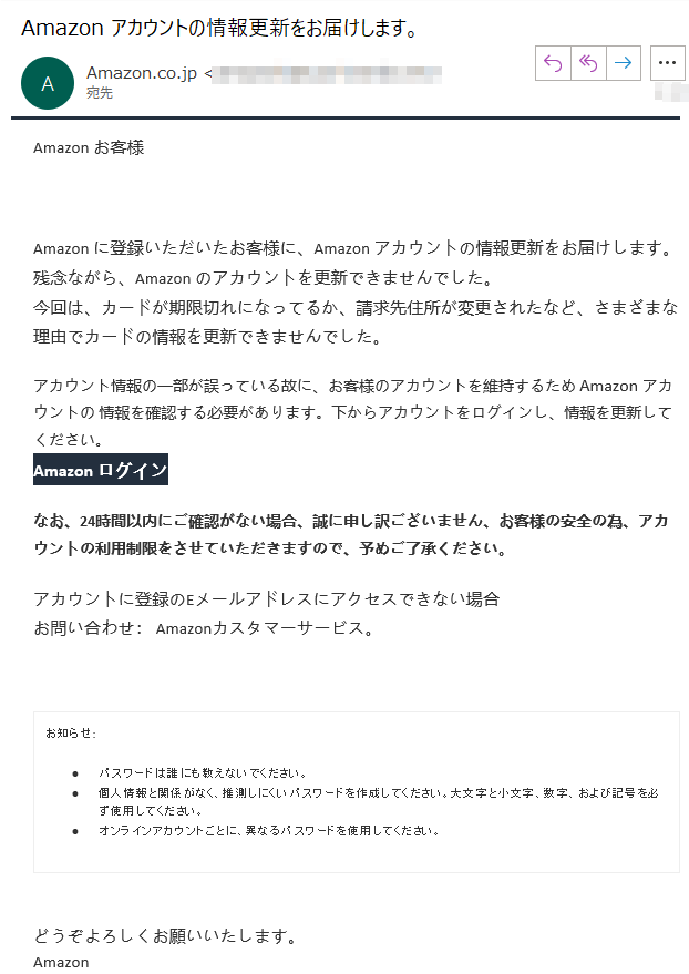 Аmazon お客様  ****Аmazon に登録いただいたお客様に、Аmazon アカウントの情報更新をお届けします。残念ながら、Аmazon のアカウントを更新できませんでした。今回は、カードが期限切れになってるか、請求先住所が変更されたなど、さまざまな理由でカードの情報を更新できませんでした。アカウント情報の一部が誤っている故に、お客様のアカウントを維持するため Аmazon アカウントの 情報を確認する必要があります。下からアカウントをログインし、情報を更新してください。Аmazon ログインなお、24時間以内にご確認がない場合、誠に申し訳ございません、お客様の安全の為、アカウントの利用制限をさせていただきますので、予めご了承ください。アカウントに登録のEメールアドレスにアクセスできない場合お問い合わせ： Amazonカスタマーサービス。お知らせ: •	パスワードは誰にも教えないでください。 •	個人情報と関係がなく、推測しにくいパスワードを作成してください。大文字と小文字、数字、および記号を必ず使用してください。 •	オンラインアカウントごとに、異なるパスワードを使用してください。 どうぞよろしくお願いいたします。 Аmazon利用規約プライバシー規約パーソナライズド広告規約© 1996-2021, Amazon.com, Inc. or its affiliates