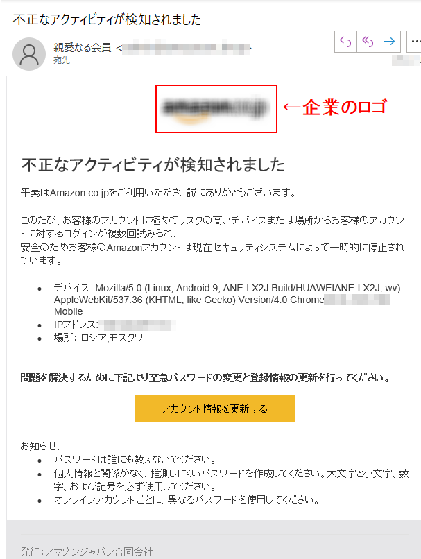 不正なアクティビティが検知されました平素はAmazon.co.jpをご利用いただき、誠にありがとうございます。このたび、お客様のアカウントに極めてリスクの高いデバイスまたは場所からお客様のアカウントに対するログインが複数回試みられ、 安全のためお客様のAmazonアカウントは現在セキュリティシステムによって一時的に停止されています。•	デバイス: Mozilla/5.0 (Linux; Android 9; ANE-LX2J Build/HUAWEIANE-LX2J; wv) AppleWebKit/537.36 (KHTML, like Gecko) Version/4.0 Chrome/**** Mobile •	IPアドレス: ****•	場所： ロシア,モスクワ問題を解決するために下記より至急パスワードの変更と登録情報の更新を行ってください。アカウント情報を更新するお知らせ:•	パスワードは誰にも教えないでください。 •	個人情報と関係がなく、推測しにくいパスワードを作成してください。大文字と小文字、数字、および記号を必ず使用してください。•	オンラインアカウントごとに、異なるパスワードを使用してください。発行：アマゾンジャパン合同会社 