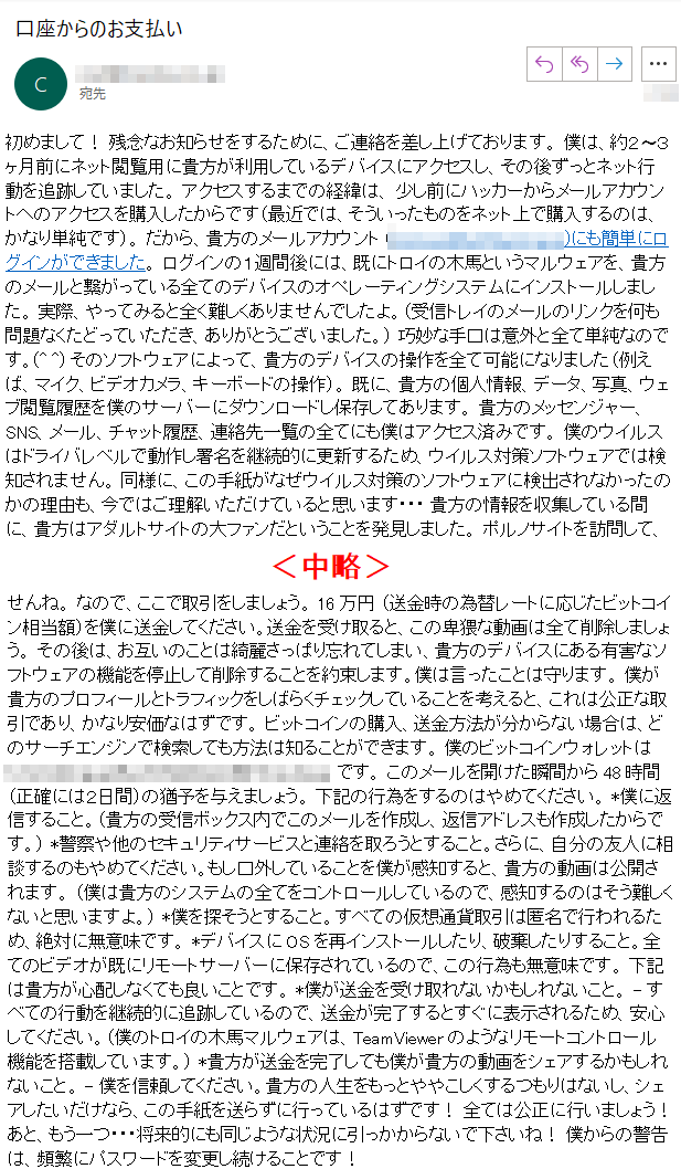 初めまして！ 残念なお知らせをするために、ご連絡を差し上げております。 僕は、約２〜３ヶ月前にネット閲覧用に貴方が利用しているデバイスにアクセスし、その後ずっとネット行動を追跡していました。 アクセスするまでの経緯は、 少し前にハッカーからメールアカウントへのアクセスを購入したからです（最近では、そういったものをネット上で購入するのは、かなり単純です）。 だから、貴方のメールアカウント (****)にも簡単にログインができました。 ログインの１週間後には、既にトロイの木馬というマルウェアを、貴方のメールと繋がっている全てのデバイスのオペレーティングシステムにインストールしました。 実際、やってみると全く難しくありませんでしたよ。（受信トレイのメールのリンクを何も問題なくたどっていただき、ありがとうございました。） 巧妙な手口は意外と全て単純なのです。(^ ^) そのソフトウェアによって、貴方のデバイスの操作を全て可能になりました（例えば、マイク、ビデオカメラ、キーボードの操作）。 既に、貴方の個人情報、データ、写真、ウェブ閲覧履歴を僕のサーバーにダウンロードし保存してあります。 貴方のメッセンジャー、SNS、メール、チャット履歴、連絡先一覧の全てにも僕はアクセス済みです。 僕のウイルスはドライバレベルで動作し署名を継続的に更新するため、ウイルス対策ソフトウェアでは検知されません。 同様に、この手紙がなぜウイルス対策のソフトウェアに検出されなかったのかの理由も、今ではご理解いただけていると思います・・・ 貴方の情報を収集している間に、貴方はアダルトサイトの大ファンだということを発見しました。 ポルノサイトを訪問して、とてつもない快楽に耐えながら、興奮するような動画を閲覧するのが本当にお好きなようですね。 偶然にも、貴方の卑猥なシーンを録画することに成功したので、貴方の自慰行為と絶頂に達する姿を見せるような動画数本をモンタージュにしました。 もし嘘だと思うのであれば、僕のマウスを数回クリックするだけで、全ての動画が貴方の友人、同僚や親戚とシェアできることを実現いたしましょう。 僕的には、パブリックアクセスにしてしまっても問題はありません。 貴方の好きな動画の趣向を考慮しても、そんな動画を公にされたくはないはずです。（僕の言いたいことは分かるでしょう）公になったら、本当の大惨事になるかもしれませんね。 なので、ここで取引をしましょう。 16万円 （送金時の為替レートに応じたビットコイン相当額）を僕に送金してください。送金を受け取ると、この卑猥な動画は全て削除しましょう。 その後は、お互いのことは綺麗さっぱり忘れてしまい、貴方のデバイスにある有害なソフトウェアの機能を停止して削除することを約束します。僕は言ったことは守ります。 僕が貴方のプロフィールとトラフィックをしばらくチェックしていることを考えると、これは公正な取引であり、かなり安価なはずです。 ビットコインの購入、送金方法が分からない場合は、どのサーチエンジンで検索しても方法は知ることができます。 僕のビットコインウォレットは **** です。 このメールを開けた瞬間から48時間（正確には２日間）の猶予を与えましょう。 下記の行為をするのはやめてください。 *僕に返信すること。（貴方の受信ボックス内でこのメールを作成し、返信アドレスも作成したからです。） *警察や他のセキュリティサービスと連絡を取ろうとすること。さらに、自分の友人に相談するのもやめてください。もし口外していることを僕が感知すると、貴方の動画は公開されます。 （僕は貴方のシステムの全てをコントロールしているので、感知するのはそう難しくないと思いますよ。） *僕を探そうとすること。すべての仮想通貨取引は匿名で行われるため、絶対に無意味です。 *デバイスにOSを再インストールしたり、破棄したりすること。全てのビデオが既にリモートサーバーに保存されているので、この行為も無意味です。 下記は貴方が心配しなくても良いことです。 *僕が送金を受け取れないかもしれないこと。 - すべての行動を継続的に追跡しているので、送金が完了するとすぐに表示されるため、安心してください。（僕のトロイの木馬マルウェアは、TeamViewerのようなリモートコントロール機能を搭載しています。） *貴方が送金を完了しても僕が貴方の動画をシェアするかもしれないこと。 - 僕を信頼してください。貴方の人生をもっとややこしくするつもりはないし、シェアしたいだけなら、この手紙を送らずに行っているはずです！ 全ては公正に行いましょう！ あと、もう一つ・・・将来的にも同じような状況に引っかからないで下さいね！ 僕からの警告は、頻繁にパスワードを変更し続けることです！