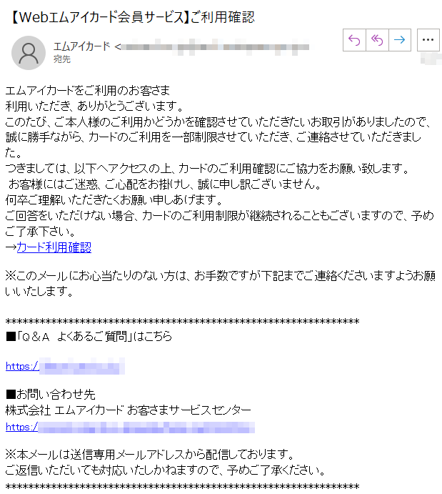 エムアイカードをご利用のお客さま利用いただき、ありがとうございます。このたび、ご本人様のご利用かどうかを確認させていただきたいお取引がありましたので、誠に勝手ながら、カードのご利用を一部制限させていただき、ご連絡させていただきました。つきましては、以下へアクセスの上、カードのご利用確認にご協力をお願い致します。 お客様にはご迷惑、ご心配をお掛けし、誠に申し訳ございません。何卒ご理解いただきたくお願い申しあげます。ご回答をいただけない場合、カードのご利用制限が継続されることもございますので、予めご了承下さい。→カード利用確認※このメールにお心当たりのない方は、お手数ですが下記までご連絡くださいますようお願いいたします。■「Q＆A　よくあるご質問」はこちらhttps://****■お問い合わせ先株式会社 エムアイカード お客さまサービスセンター https://****※本メールは送信専用メールアドレスから配信しております。ご返信いただいても対応いたしかねますので、予めご了承ください。