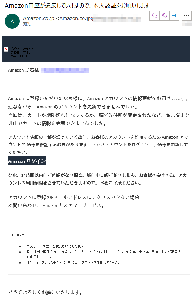 Аmazonお客様****Аmazonに登録いただいたお客様に、Аmazonアカウントの情報更新をお届けします。残念ながら、Аmazonのアカウントを更新できませんでした。今回は、カードが期限切れになってるか、請求先住所が変更されたなど、さまざまな理由でカードの情報を更新できませんでした。アカウント情報の一部が誤っている故に、お客様のアカウントを維持するためАmazonアカウントの情報を確認する必要があります。下からアカウントをログインし、情報を更新してください。Аmazonログインなお、24時間以内にご確認がない場合、誠に申し訳ございません、お客様の安全の為、アカウントの利用制限をさせていただきますので、予めご了承ください。アカウントに登録のEメールアドレスにアクセスできない場合お問い合わせ：Amazonカスタマーサービス。お知らせ:•パスワードは誰にも教えないでください。•個人情報と関係がなく、推測しにくいパスワードを作成してください。大文字と小文字、数字、および記号を必ず使用してください。•オンラインアカウントごとに、異なるパスワードを使用してください。どうぞよろしくお願いいたします。Аmazon利用規約プライバシー規約パーソナライズド広告規約©1996-2020,Amazon.com,Inc.oritsaffiliates