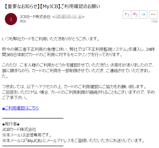 いつも弊社カードをご利用いただきありがとうございます。昨今の第三者不正利用の急増に伴い、弊社では「不正利用監視システム」を導入し、24時間365日体制でカードのご利用に対するモニタリングを行っております。このたび、ご本人様のご利用かどうかを確認させていただきたいお取引がありましたので、誠に勝手ながら、カードのご利用を一部制限させていただき、ご連絡させていただきました。つきましては、以下へアクセスの上、カードのご利用確認にご協力をお願い致します。ご回答をいただけない場合、カードのご利用制限が継続されることもございますので、予めご了承下さい。■ご利用確認はこちら■発行者■JCBカード株式会社※本メールは送信専用です。※本メールは「MyJCB」にメールアドレスをご登録いただいた方にお送りしています。