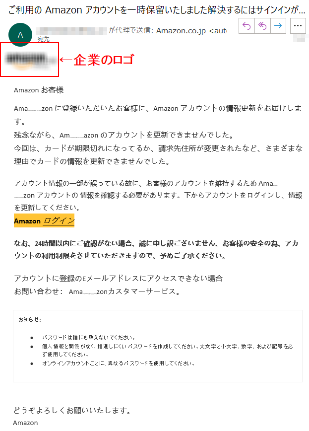 Аmazon お客様Аmazon に登録いただいたお客様に、Аmazon アカウントの情報更新をお届けします。残念ながら、Аmazon のアカウントを更新できませんでした。今回は、カードが期限切れになってるか、請求先住所が変更されたなど、さまざまな理由でカードの情報を更新できませんでした。アカウント情報の一部が誤っている故に、お客様のアカウントを維持するため Аmazon アカウントの 情報を確認する必要があります。下からアカウントをログインし、情報を更新してください。Аmazon ログインなお、24時間以内にご確認がない場合、誠に申し訳ございません、お客様の安全の為、アカウントの利用制限をさせていただきますので、予めご了承ください。カウントに登録のEメールアドレスにアクセスできない場合お問い合わせ： Amazonカスタマーサービス。お知らせ: パスワードは誰にも教えないでください。 •	個人情報と関係がなく、推測しにくいパスワードを作成してください。大文字と小文字、数字、および記号を必ず使用してください。 •	オンラインアカウントごとに、異なるパスワードを使用してください。どうぞよろしくお願いいたします。 Аmazon