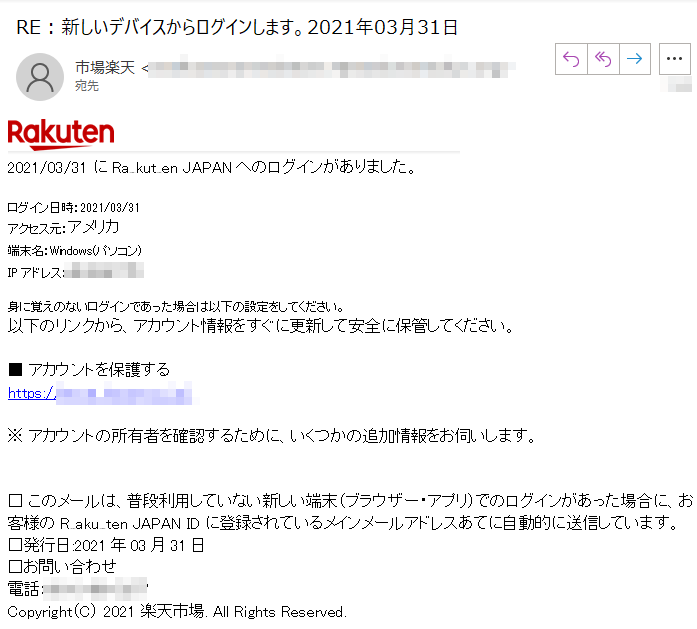  1/03/31 にRakuten JAPANへのログインがありました。 ログイン日時：2021/03/31 
アクセス元：アメリカ 端末名：Windows(パソコン) IPアドレス：****身に覚えのないログインであった場合は以下の設定をしてください。以下のリンクから、アカウント情報をすぐに更新して安全に保管してください。 ■ アカウントを保護する https://****/ ※ アカウントの所有者を確認するために、いくつかの追加情報をお伺いします。 □ このメールは、普段利用していない新しい端末（ブラウザー・アプリ）でのログインがあった場合に、お客様のRakuten JAPAN IDに登録されているメインメールアドレスあてに自動的に送信しています。 □発行日:2021年03月31日 □お問い合わせ 電話：****Copyright（C） 2021 楽天市場. All Rights Reserved. 