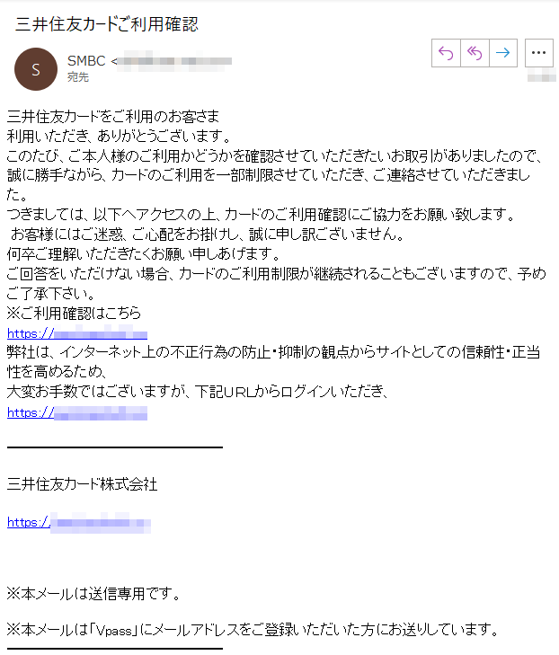 三井住友カードをご利用のお客さま利用いただき、ありがとうございます。このたび、ご本人様のご利用かどうかを確認させていただきたいお取引がありましたので、誠に勝手ながら、カードのご利用を一部制限させていただき、ご連絡させていただきました。つきましては、以下へアクセスの上、カードのご利用確認にご協力をお願い致します。 お客様にはご迷惑、ご心配をお掛けし、誠に申し訳ございません。何卒ご理解いただきたくお願い申しあげます。ご回答をいただけない場合、カードのご利用制限が継続されることもございますので、予めご了承下さい。
※ご利用確認はこちらhttps://****弊社は、インターネット上の不正行為の防止・抑制の観点からサイトとしての信頼性・正当性を高めるため、大変お手数ではございますが、下記ＵＲＬからログインいただき、https://****三井住友カード株式会社https://**** ※本メールは送信専用です。※本メールは「Vpass」にメールアドレスをご登録いただいた方にお送りしています。