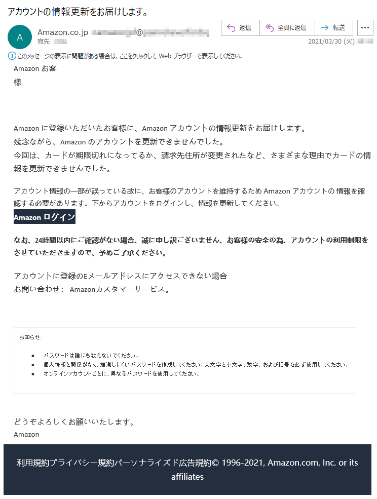 Аmazon お客様 Аmazon に登録いただいたお客様に、Аmazon アカウントの情報更新をお届けします。残念ながら、Аmazon のアカウントを更新できませんでした。今回は、カードが期限切れになってるか、請求先住所が変更されたなど、さまざまな理由でカードの情報を更新できませんでした。アカウント情報の一部が誤っている故に、お客様のアカウントを維持するため Аmazon アカウントの 情報を確認する必要があります。下からアカウントをログインし、情報を更新してください。Аmazon ログインなお、24時間以内にご確認がない場合、誠に申し訳ございません、お客様の安全の為、アカウントの利用制限をさせていただきますので、予めご了承ください。アカウントに登録のEメールアドレスにアクセスできない場合お問い合わせ： Amazonカスタマーサービス。お知らせ: •	パスワードは誰にも教えないでください。 •	個人情報と関係がなく、推測しにくいパスワードを作成してください。大文字と小文字、数字、および記号を必ず使用してください。 •	オンラインアカウントごとに、異なるパスワードを使用してください。 どうぞよろしくお願いいたします。 Аmazon