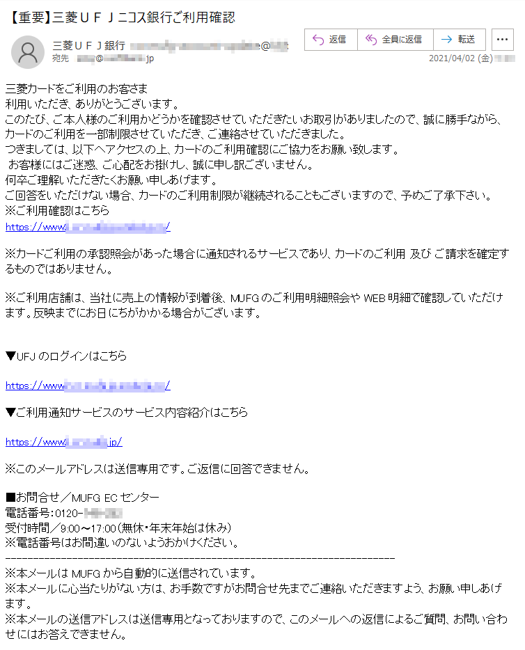 三菱カードをご利用のお客さま利用いただき、ありがとうございます。このたび、ご本人様のご利用かどうかを確認させていただきたいお取引がありましたので、誠に勝手ながら、カードのご利用を一部制限させていただき、ご連絡させていただきました。つきましては、以下へアクセスの上、カードのご利用確認にご協力をお願い致します。お客様にはご迷惑、ご心配をお掛けし、誠に申し訳ございません。何卒ご理解いただきたくお願い申しあげます。ご回答をいただけない場合、カードのご利用制限が継続されることもございますので、予めご了承下さい。※ご利用確認はこちらhttps://www*.**.****.jp.*******.**/※カードご利用の承認照会があった場合に通知されるサービスであり、カードのご利用 及び ご請求を確定するものではありません。※ご利用店舗は、当社に売上の情報が到着後、MUFGのご利用明細照会やWEB明細で確認していただけます。反映までにお日にちがかかる場合がございます。▼UFJのログインはこちらhttps://www*.**.****.jp.*******.**/▼ご利用通知サービスのサービス内容紹介はこちらhttps://www*.**.****.jp/※このメールアドレスは送信専用です。ご返信に回答できません。■お問合せ／MUFG ECセンター電話番号：0120-***-***受付時間／9:00〜17:00（無休・年末年始は休み）※電話番号はお間違いのないようおかけください。※本メールはMUFGから自動的に送信されています。※本メールに心当たりがない方は、お手数ですがお問合せ先までご連絡いただきますよう、お願い申しあげます。※本メールの送信アドレスは送信専用となっておりますので、このメールへの返信によるご質問、お問い合わせにはお答えできません。