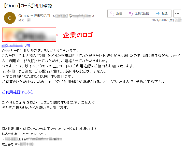 ***@*.********.jp様Oricoカード利用いただき、ありがとうございます。このたび、ご本人様のご利用かどうかを確認させていただきたいお取引がありましたので、誠に勝手ながら、カードのご利用を一部制限させていただき、ご連絡させていただきました。つきましては、以下へアクセスの上、カードのご利用確認にご協力をお願い致します。お客様にはご迷惑、ご心配をお掛けし、誠に申し訳ございません。何卒ご理解いただきたくお願い申しあげます。ご回答をいただけない場合、カードのご利用制限が継続されることもございますので、予めご了承下さい。ご利用確認はこちらご不便とご心配をおかけしまして誠に申し訳ございませんが、何とぞご理解賜りたくお願い申しあげます。個人情報に関するお問い合わせは、下記のお客さま相談室までお願いします。株式会社オリエントコーポレーション〒***-**** 東京都*******丁目*番地*電話番号：03-****-****