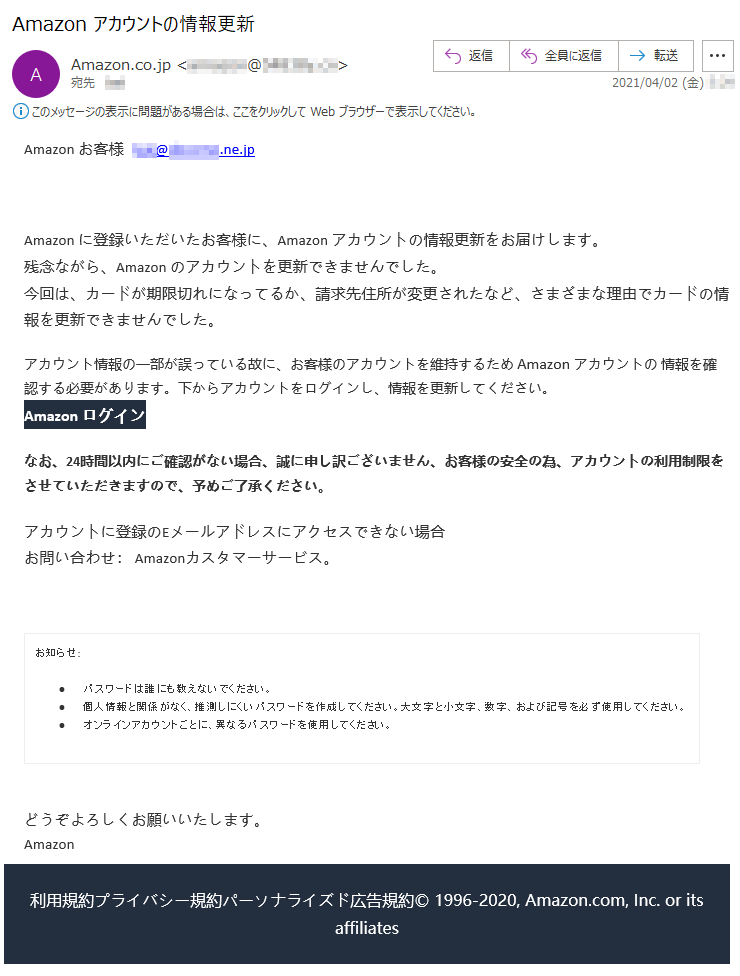 Аmazon お客様  ***@******.ne.jpАmazon に登録いただいたお客様に、Аmazon アカウントの情報更新をお届けします。残念ながら、Аmazon のアカウントを更新できませんでした。今回は、カードが期限切れになってるか、請求先住所が変更されたなど、さまざまな理由でカードの情報を更新できませんでした。アカウント情報の一部が誤っている故に、お客様のアカウントを維持するため Аmazon アカウントの 情報を確認する必要があります。下からアカウントをログインし、情報を更新してください。Аmazon ログインなお、24時間以内にご確認がない場合、誠に申し訳ございません、お客様の安全の為、アカウントの利用制限をさせていただきますので、予めご了承ください。アカウントに登録のEメールアドレスにアクセスできない場合お問い合わせ： Amazonカスタマーサービス。お知らせ: •	パスワードは誰にも教えないでください。 •	個人情報と関係がなく、推測しにくいパスワードを作成してください。大文字と小文字、数字、および記号を必ず使用してください。 •	オンラインアカウントごとに、異なるパスワードを使用してください。 どうぞよろしくお願いいたします。 Аmazon利用規約プライバシー規約パーソナライズド広告規約© 1996-2020, Amazon.com, Inc. or its affiliates