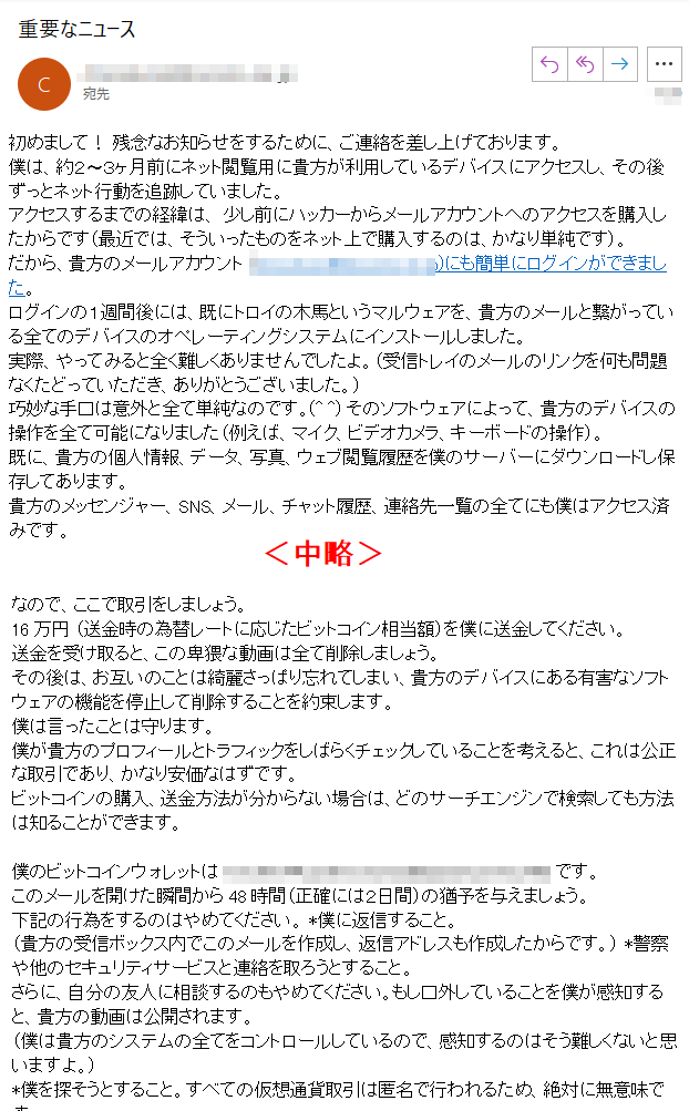 初めまして！ 残念なお知らせをするために、ご連絡を差し上げております。 僕は、約２〜３ヶ月前にネット閲覧用に貴方が利用しているデバイスにアクセスし、その後ずっとネット行動を追跡していました。 アクセスするまでの経緯は、 少し前にハッカーからメールアカウントへのアクセスを購入したからです（最近では、そういったものをネット上で購入するのは、かなり単純です）。 だから、貴方のメールアカウント (****)にも簡単にログインができました。 ログインの１週間後には、既にトロイの木馬というマルウェアを、貴方のメールと繋がっている全てのデバイスのオペレーティングシステムにインストールしました。 実際、やってみると全く難しくありませんでしたよ。（受信トレイのメールのリンクを何も問題なくたどっていただき、ありがとうございました。） 巧妙な手口は意外と全て単純なのです。(^ ^) そのソフトウェアによって、貴方のデバイスの操作を全て可能になりました（例えば、マイク、ビデオカメラ、キーボードの操作）。 既に、貴方の個人情報、データ、写真、ウェブ閲覧履歴を僕のサーバーにダウンロードし保存してあります。 貴方のメッセンジャー、SNS、メール、チャット履歴、連絡先一覧の全てにも僕はアクセス済みです。 僕のウイルスはドライバレベルで動作し署名を継続的に更新するため、ウイルス対策ソフトウェアでは検知されません。 同様に、この手紙がなぜウイルス対策のソフトウェアに検出されなかったのかの理由も、今ではご理解いただけていると思います・・・ 貴方の情報を収集している間に、貴方はアダルトサイトの大ファンだということを発見しました。 ポルノサイトを訪問して、とてつもない快楽に耐えながら、興奮するような動画を閲覧するのが本当にお好きなようですね。 偶然にも、貴方の卑猥なシーンを録画することに成功したので、貴方の自慰行為と絶頂に達する姿を見せるような動画数本をモンタージュにしました。 もし嘘だと思うのであれば、僕のマウスを数回クリックするだけで、全ての動画が貴方の友人、同僚や親戚とシェアできることを実現いたしましょう。 僕的には、パブリックアクセスにしてしまっても問題はありません。 貴方の好きな動画の趣向を考慮しても、そんな動画を公にされたくはないはずです。（僕の言いたいことは分かるでしょう）公になったら、本当の大惨事になるかもしれませんね。 なので、ここで取引をしましょう。 16万円 （送金時の為替レートに応じたビットコイン相当額）を僕に送金してください。送金を受け取ると、この卑猥な動画は全て削除しましょう。 その後は、お互いのことは綺麗さっぱり忘れてしまい、貴方のデバイスにある有害なソフトウェアの機能を停止して削除することを約束します。僕は言ったことは守ります。 僕が貴方のプロフィールとトラフィックをしばらくチェックしていることを考えると、これは公正な取引であり、かなり安価なはずです。 ビットコインの購入、送金方法が分からない場合は、どのサーチエンジンで検索しても方法は知ることができます。 僕のビットコインウォレットは **** です。 このメールを開けた瞬間から48時間（正確には２日間）の猶予を与えましょう。 下記の行為をするのはやめてください。 *僕に返信すること。（貴方の受信ボックス内でこのメールを作成し、返信アドレスも作成したからです。） *警察や他のセキュリティサービスと連絡を取ろうとすること。さらに、自分の友人に相談するのもやめてください。もし口外していることを僕が感知すると、貴方の動画は公開されます。 （僕は貴方のシステムの全てをコントロールしているので、感知するのはそう難しくないと思いますよ。） *僕を探そうとすること。すべての仮想通貨取引は匿名で行われるため、絶対に無意味です。 *デバイスにOSを再インストールしたり、破棄したりすること。全てのビデオが既にリモートサーバーに保存されているので、この行為も無意味です。 下記は貴方が心配しなくても良いことです。 *僕が送金を受け取れないかもしれないこと。 - すべての行動を継続的に追跡しているので、送金が完了するとすぐに表示されるため、安心してください。（僕のトロイの木馬マルウェアは、TeamViewerのようなリモートコントロール機能を搭載しています。） *貴方が送金を完了しても僕が貴方の動画をシェアするかもしれないこと。 - 僕を信頼してください。貴方の人生をもっとややこしくするつもりはないし、シェアしたいだけなら、この手紙を送らずに行っているはずです！ 全ては公正に行いましょう！ あと、もう一つ・・・将来的にも同じような状況に引っかからないで下さいね！ 僕からの警告は、頻繁にパスワードを変更し続けることです！