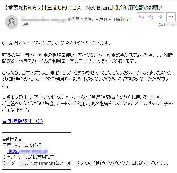 いつも弊社カードをご利用いただきありがとうございます。昨今の第三者不正利用の急増に伴い、弊社では「不正利用監視システム」を導入し、24時間365日体制でカードのご利用に対するモニタリングを行っております。このたび、ご本人様のご利用かどうかを確認させていただきたいお取引がありましたので、誠に勝手ながら、カードのご利用を一部制限させていただき、ご連絡させていただきました。つきましては、以下へアクセスの上、カードのご利用確認にご協力をお願い致します。ご回答をいただけない場合、カードのご利用制限が継続されることもございますので、予めご了承下さい。■ご利用確認はこちら■発行者■三菱ＵＦＪニコス銀行https://www.****/※本メールは送信専用です。※本メールは「NetBranch」にメールアドレスをご登録いただいた方にお送りしています。