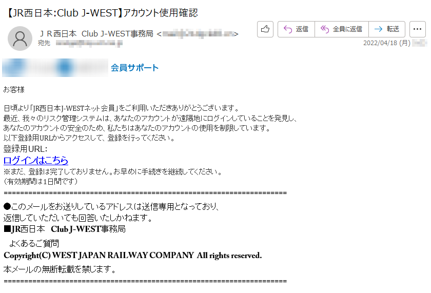 お客様 日頃より「JR西日本J-WESTネット会員」をご利用いただきありがとうございます。最近、我々のリスク管理システムは、あなたのアカウントが遠隔地にログインしていることを発見し、あなたのアカウントの安全のため、私たちはあなたのアカウントの使用を制限しています。以下登録用URLからアクセスして、登録を行ってください。登録用URL：ログインはこちら ※まだ、登録は完了しておりません。お早めに手続きを継続してください。（有効期間は1日間です）●このメールをお送りしているアドレスは送信専用となっており、返信していただいても回答いたしかねます。■JR西日本　Club J-WEST事務局　よくあるご質問Copyright(C) WEST JAPAN RAILWAY COMPANY  All rights reserved.本メールの無断転載を禁じます。