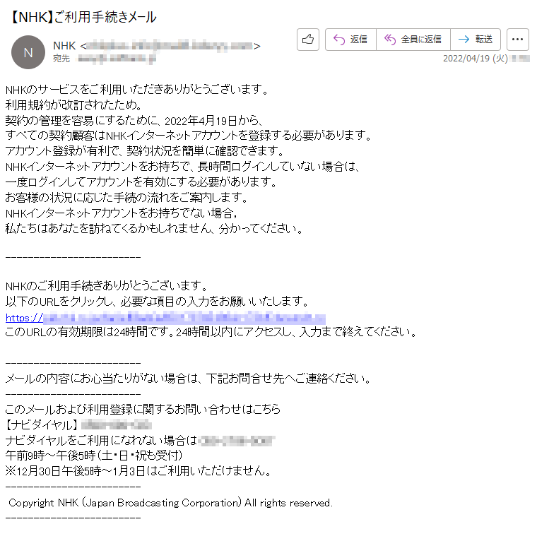 NHKのサービスをご利用いただきありがとうございます。利用規約が改訂されたため。契約の管理を容易にするために、2022年4月19日から、すべての契約顧客はNHKインターネットアカウントを登録する必要があります。アカウント登録が有利で、契約状況を簡単に確認できます。NHKインターネットアカウントをお持ちで、長時間ログインしていない場合は、一度ログインしてアカウントを有効にする必要があります。お客様の状況に応じた手続の流れをご案内します。NHKインターネットアカウントをお持ちでない場合，私たちはあなたを訪ねてくるかもしれません、分かってください。NHKのご利用手続きありがとうございます。以下のURLをクリックし、必要な項目の入力をお願いいたします。https://*****このURLの有効期限は24時間です。24時間以内にアクセスし、入力まで終えてください。メールの内容にお心当たりがない場合は、下記お問合せ先へご連絡ください。このメールおよび利用登録に関するお問い合わせはこちら【ナビダイヤル】*****ナビダイヤルをご利用になれない場合は*****午前9時～午後5時（土・日・祝も受付）※12月30日午後5時～1月3日はご利用いただけません。Copyright NHK (Japan Broadcasting Corporation) All rights reserved.