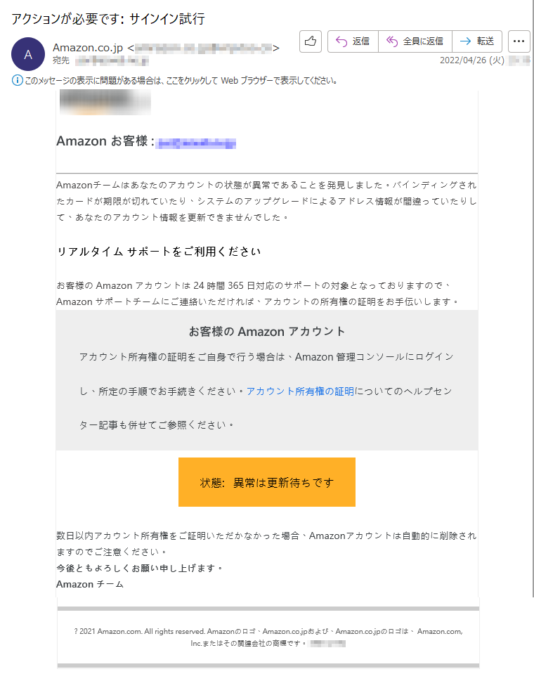 Amazon お客様 :*****Amazonチームはあなたのアカウントの状態が異常であることを発見しました。バインディングされたカードが期限が切れていたり、システムのアップグレードによるアドレス情報が間違っていたりして、あなたのアカウント情報を更新できませんでした。リアルタイム サポートをご利用くださいお客様の Amazon アカウントは 24 時間 365 日対応のサポートの対象となっておりますので、Amazon サポートチームにご連絡いただければ、アカウントの所有権の証明をお手伝いします。お客様の Amazon アカウントアカウント所有権の証明をご自身で行う場合は、Amazon 管理コンソールにログインし、所定の手順でお手続きください。アカウント所有権の証明についてのヘルプセンター記事も併せてご参照ください。状態:   異常は更新待ちです数日以内アカウント所有権をご証明いただかなかった場合、Amazonアカウントは自動的に削除されますのでご注意ください。今後ともよろしくお願い申し上げます。Amazon チーム? 2021 Amazon.com. All rights reserved. Amazonのロゴ、Amazon.co.jpおよび、Amazon.co.jpのロゴは、 Amazon.com, Inc.またはその関連会社の商標です。*****