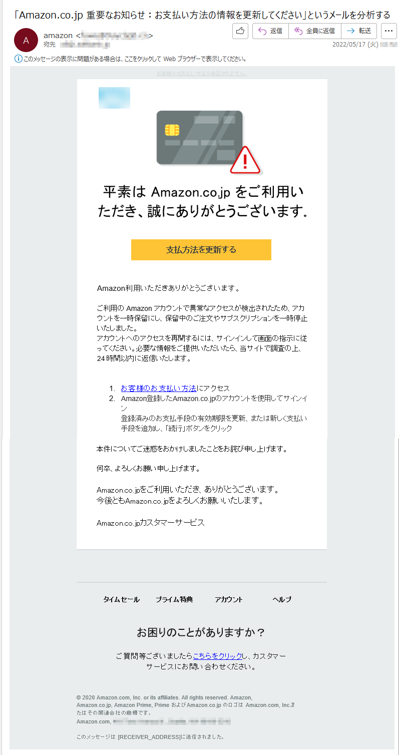 お客様のお支払い方法が承認されません。平素は Amazon.co.jp をご利用いただき、誠にありがとうございます。支払方法を更新する Amazon利用いただきありがとうございます。 ご利用の Amazon アカウントで異常なアクセスが検出されたため、アカウントを一時保留にし、保留中のご注文やサブスクリプションを一時停止いたしました。アカウントへのアクセスを再開するには、サインインして画面の指示に従ってください。必要な情報をご提供いただいたら、当サイトで調査の上、24 時間以内に返信いたします。  1.お客様のお支払い方法にアクセス 2. Amazon登録したAmazon.co.jpのアカウントを使用してサインイン 登録済みのお支払手段の有効期限を更新、または新しく支払い手段を追加し、「続行」ボタンをクリック本件についてご迷惑をおかけしましたことをお詫び申し上げます。何卒、よろしくお願い申し上げます。Amazon.co.jpをご利用いただき、ありがとうございます。 今後ともAmazon.co.jpをよろしくお願いいたします。 Amazon.co.jpカスタマーサービス   タイムセール プライム特典 アカウント ヘルプお困りのことがありますか？ ご質問等ございましたらこちらをクリックし、カスタマーサービスにお問い合わせください。  © 2020 Amazon.com, Inc. or its affiliates. All rights reserved. Amazon, Amazon.co.jp, Amazon Prime, Prime およびAmazon.co.jp のロゴは Amazon.com, Inc.またはその関連会社の商標です。Amazon.com, *****このメッセージは [RECEIVER_ADDRESS]に送信されました。