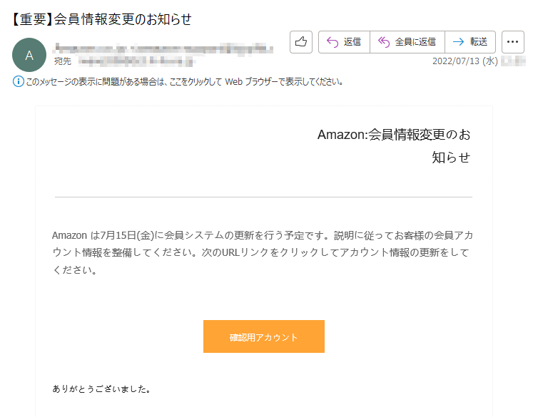 Amazon:会員情報変更のお知らせAmazonは7月15日(金)に会員システムの更新を行う予定です。説明に従ってお客様の会員アカウント情報を整備してください。次のURLリンクをクリックしてアカウント情報の更新をしてください。確認用アカウントありがとうございました。