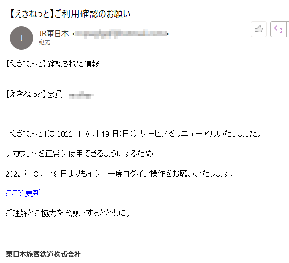 【えきねっと】確認された情報【えきねっと】会員 : ****「えきねっと」は 2022 年 8 月 19 日(日)にサービスをリニューアルいたしました。アカウントを正常に使用できるようにするため2022 年 8 月 19 日よりも前に、一度ログイン操作をお願いいたします。ここで更新 ご理解とご協力をお願いするとともに。東日本旅客鉄道株式会社