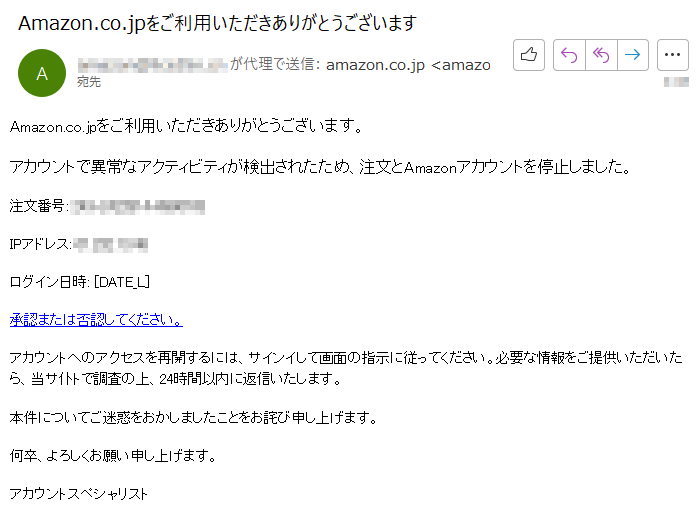 Amazon.co.jpをご利用いただきありがとうございます。 アカウントで異常なアクティビティが検出されたため、注文とAmazonアカウントを停止しました。注文番号:****IPアドレス: ****ログイン日時: [DATE_L]承認または否認してください。アカウントへのアクセスを再開するには、サインイして画面の指示に従ってください。必要な情報をご提供いただいたら、当サ仆トで調査の上、24時間以内に返信いたします。 本件についてご迷惑をおかしましたことをお詫び申し上げます。何卒、よろしくお願い申し上げます。アカウントスペシャリスト