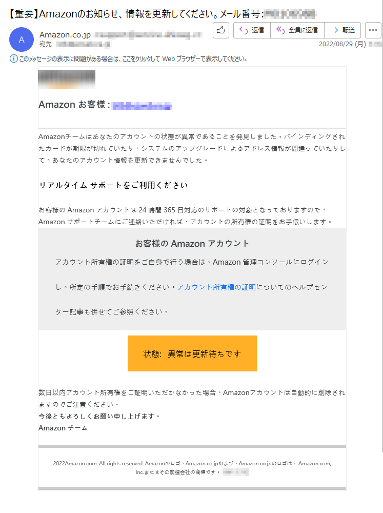 Amazonお客様:*****Amazonチームはあなたのアカウントの状態が異常であることを発見しました。バインディングされたカードが期限が切れていたり、システムのアップグレードによるアドレス情報が間違っていたりして、あなたのアカウント情報を更新できませんでした。リアルタイムサポートをご利用くださいお客様のAmazonアカウントは24時間365日対応のサポートの対象となっておりますので、Amazonサポートチームにご連絡いただければ、アカウントの所有権の証明をお手伝いします。お客様のAmazonアカウントアカウント所有権の証明をご自身で行う場合は、Amazon管理コンソールにログインし、所定の手順でお手続きください。アカウント所有権の証明についてのヘルプセンター記事も併せてご参照ください。状態:異常は更新待ちです数日以内アカウント所有権をご証明いただかなかった場合、Amazonアカウントは自動的に削除されますのでご注意ください。今後ともよろしくお願い申し上げます。Amazonチーム2022Amazon.com.Allrightsreserved.Amazonのロゴ、Amazon.co.jpおよび、Amazon.co.jpのロゴは、Amazon.com,Inc.またはその関連会社の商標です。*****