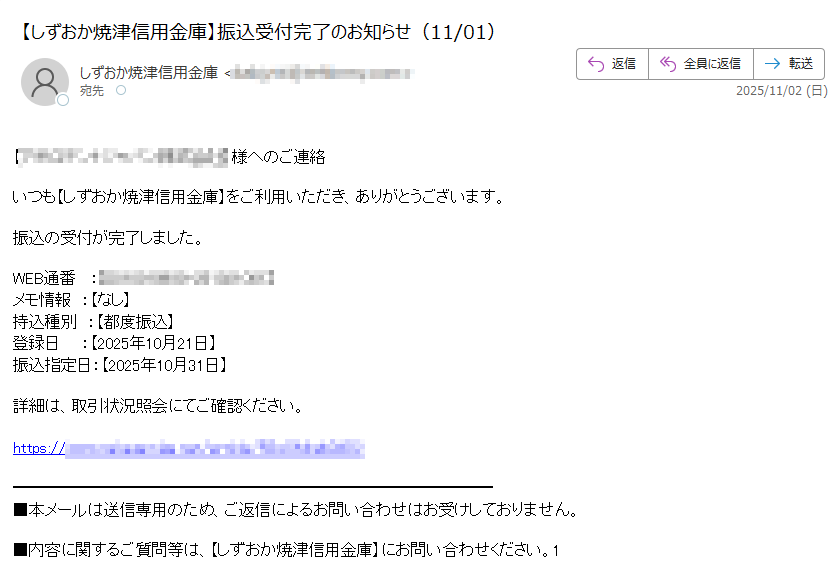【】様へのご連絡いつも【しずおか焼津信用金庫】をご利用いただき、ありがとうございます。振込の受付が完了しました。WEB通番 : メモ情報 :【なし】持込種別 :【都度振込】登録日 :【2025年10月21日】振込指定日:【2025年10月31日】詳細は、取引状況照会にてご確認ください。https:/ ■本メールは送信専用のため、ご返信によるお問い合わせはお受けしておりません。■内容に関するご質問等は、【しずおか焼津信用金庫】にお問い合わせください。
