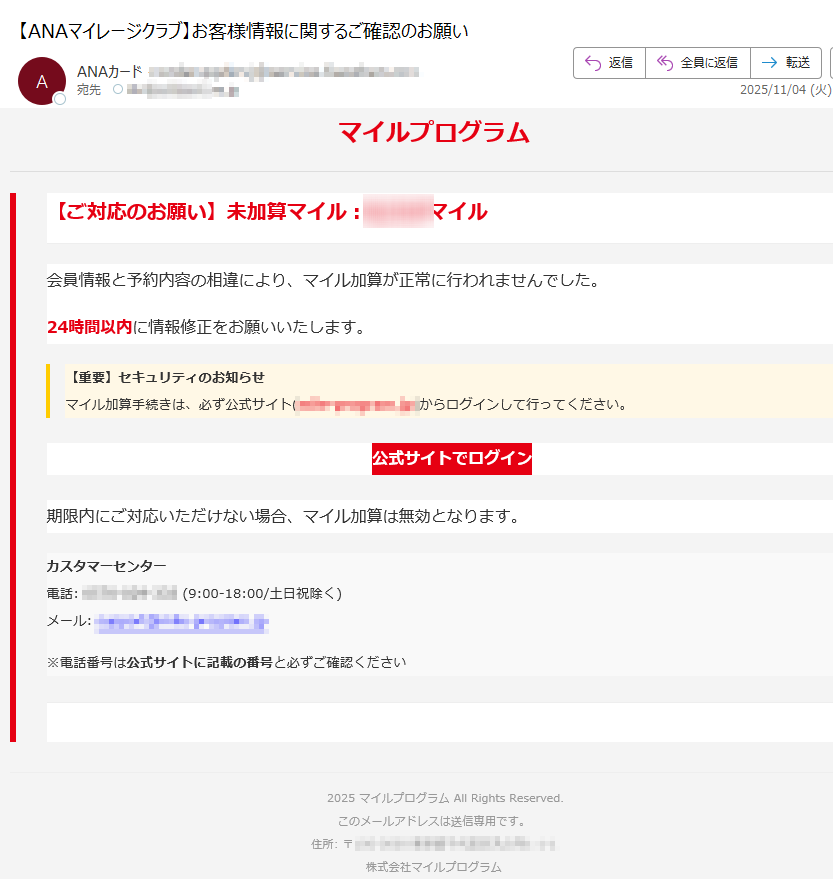 マイルプログラム【ご対応のお願い】未加算マイル:マイル会員情報と予約内容の相違により、マイル加算が正常に行われませんでした。24時間以内に情報修正をお願いいたします。【重要】セキュリティのお知らせマイル加算手続きは、必ず公式サイト(からログインして行ってください。 公式サイトでログイン 期限内にご対応いただけない場合、マイル加算は無効となります。カスタマーセンター電話: (9:00-18:00/土日祝除く)メール: ※電話番号は公式サイトに記載の番号と必ずご確認ください2025 マイルプログラム All Rights Reserved.このメールアドレスは送信専用です。住所: 〒株式会社マイルプログラム