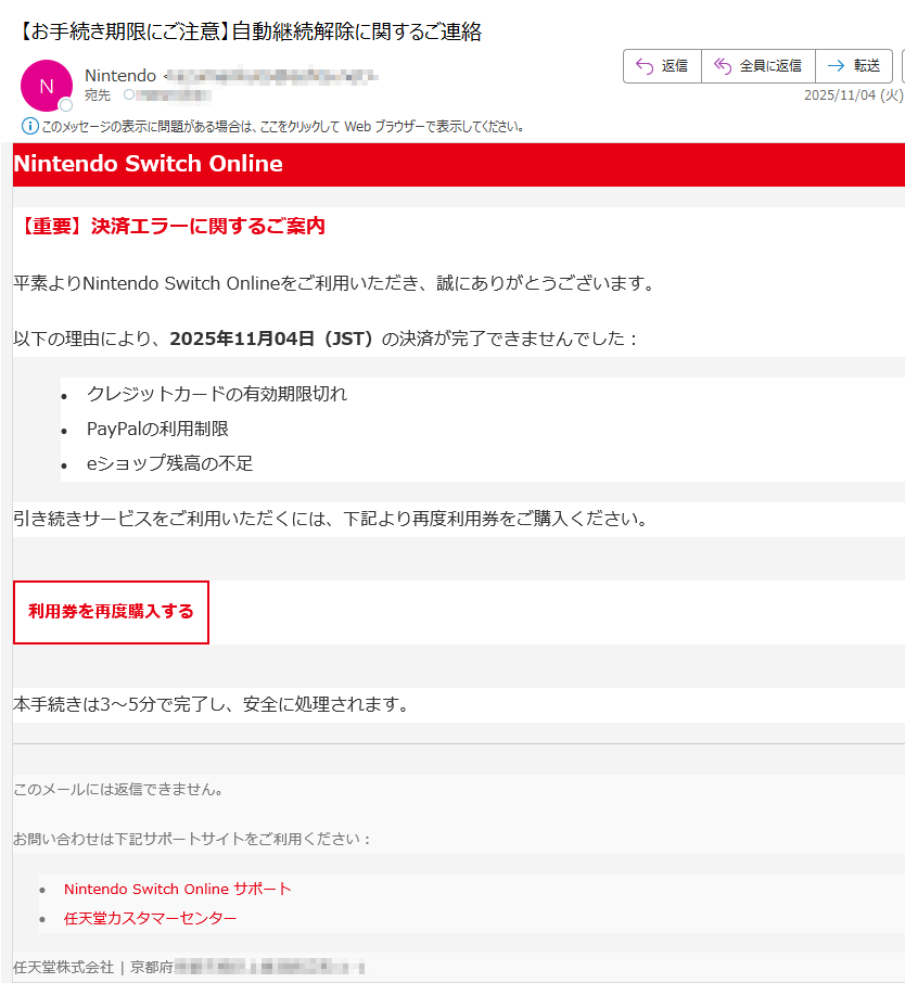 Nintendo Switch Online【重要】決済エラーに関するご案内平素よりNintendo Switch Onlineをご利用いただき、誠にありがとうございます。以下の理由により、2025年11月04日(JST)の決済が完了できませんでした:•クレジットカードの有効期限切れ •PayPalの利用制限 •eショップ残高の不足 引き続きサービスをご利用いただくには、下記より再度利用券をご購入ください。利用券を再度購入する 本手続きは3〜5分で完了し、安全に処理されます。このメールには返信できません。お問い合わせは下記サポートサイトをご利用ください:•Nintendo Switch Online サポート •任天堂カスタマーセンター 任天堂株式会社 | 京都府