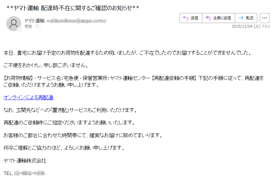 本日、貴宅にお届け予定のお荷物を配達するため伺いましたが、ご不在でしたのでお届けすることができませんでした。ご不便をおかけし、申し訳ございません。【お荷物情報】 • サービス名:宅急便 • 保管営業所:ヤマト運輸センター 【再配達依頼の手順】 下記の手順に従って、再配達をご依頼いただけますようお願い申し上げます。オンラインによる再配達 なお、玄関先などへの「置き配」サービスもご利用いただけます。 再配達のご依頼時にご指定くださいますようお願いいたします。 お客様のご都合に合わせた時間帯にて、確実なお届けに努めてまいります。 何卒ご理解とご協力のほど、よろしくお願い申し上げます。 ヤマト運輸株式会社 TEL: