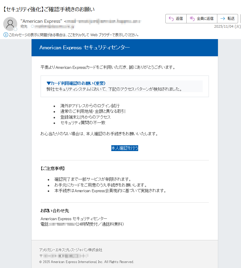 American Express セキュリティセンター 平素よりAmerican Expressカードをご利用いただき、誠にありがとうございます。▼カード利用確認のお願い(重要)弊社セキュリティシステムにおいて、下記のアクセスパターンが検知されました。 •海外IPアドレスからのログイン試行 •通常のご利用地域・金額と異なる取引 •登録端末以外からのアクセス •セキュリティ質問の不一致 お心当たりのない場合は、本人確認のお手続きをお願いいたします。本人確認を行う 【ご注意事項】•確認完了まで一部サービスが制限されます。 •お手元にカードをご用意のうえ手続きをお願いします。 •本手続きはAmerican Express会員規約に基づいて実施されます。 お問い合わせ先American Express セキュリティセンター電話:(24時間受付/通話料無料)アメリカン・エキスプレス・ジャパン株式会社〒© 2025 American Express International, Inc. All Rights Reserved.