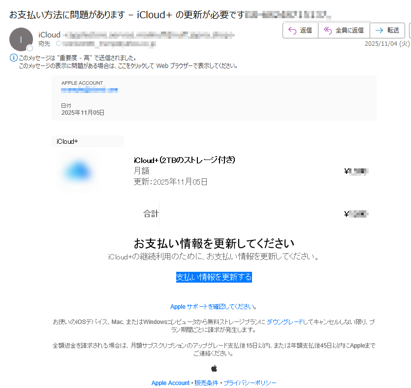 APPLE ACCOUNT日付2025年11月05日 iCloud+ iCloud+(2TBのストレージ付き)月額更新:2025年11月05日¥合計 ¥お支払い情報を更新してくださいiCloud+の継続利用のために、お支払い情報を更新してください。支払い情報を更新する Apple サポートを確認してください。 お使いのiOSデバイス、Mac、またはWindowsコンピュータから無料ストレージプランに ダウングレードしてキャンセルしない限り、プラン期間ごとに請求が発生します。 全額返金を請求される場合は、月額サブスクリプションのアップグレード支払後15日以内、または年額支払後45日以内にAppleまでご連絡ください。 Apple Account • 販売条件 • プライバシーポリシー Copyright © 2025 iTunes K.K. All rights reserved