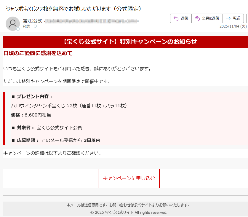 【宝くじ公式サイト】特別キャンペーンのお知らせ日頃のご愛顧に感謝を込めていつも宝くじ公式サイトをご利用いただき、誠にありがとうございます。ただいま特別キャンペーンを期間限定で開催中です。■ プレゼント内容:ハロウィンジャンボ宝くじ枚)価格:円相当■ 対象者: 宝くじ公式サイト会員■ 応募期限: このメール受信から 3日以内キャンペーンの詳細は以下よりご確認ください。キャンペーンに申し込む 本メールは送信専用です。お問い合わせは公式サイトよりお願いいたします。© 2025 宝くじ公式サイト All rights reserved.