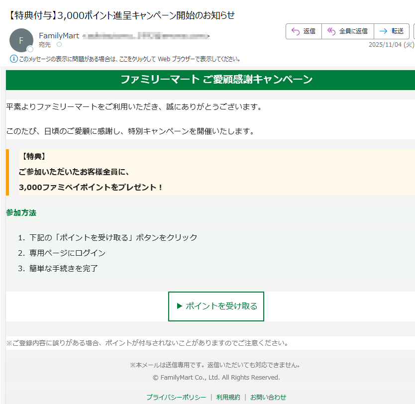 ファミリーマート ご愛顧感謝キャンペーン平素よりファミリーマートをご利用いただき、誠にありがとうございます。このたび、日頃のご愛顧に感謝し、特別キャンペーンを開催いたします。【特典】ご参加いただいたお客様全員に、3,000ファミペイポイントをプレゼント! 参加方法 1.下記の「ポイントを受け取る」ボタンをクリック 2.専用ページにログイン 3.簡単な手続きを完了 ▶ ポイントを受け取る ※ご登録内容に誤りがある場合、ポイントが付与されないことがありますのでご注意ください。※本メールは送信専用です。返信いただいても対応できません。© FamilyMart Co., Ltd. All Rights Reserved.プライバシーポリシー利用規約お問い合わせ