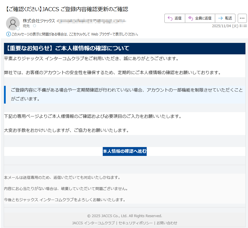 【重要なお知らせ】ご本人様情報の確認について平素よりジャックス インターコムクラブをご利用いただき、誠にありがとうございます。弊社では、お客様のアカウントの安全性を確保するため、定期的にご本人様情報の確認をお願いしております。ご登録内容に不備がある場合や一定期間確認が行われていない場合、アカウントの一部機能を制限させていただくことがございます。 下記の専用ページよりご本人様情報のご確認および必要項目のご入力をお願いいたします。大変お手数をおかけいたしますが、ご協力をお願いいたします。本人情報の確認へ進む 本メールは送信専用のため、返信いただいても対応いたしかねます。内容にお心当たりがない場合は、破棄していただいて問題ございません。今後ともジャックス インターコムクラブをよろしくお願いいたします。© 2025 JACCS Co., Ltd. All Rights Reserved.JACCS インターコムクラブ | セキュリティポリシー | お問い合わせ