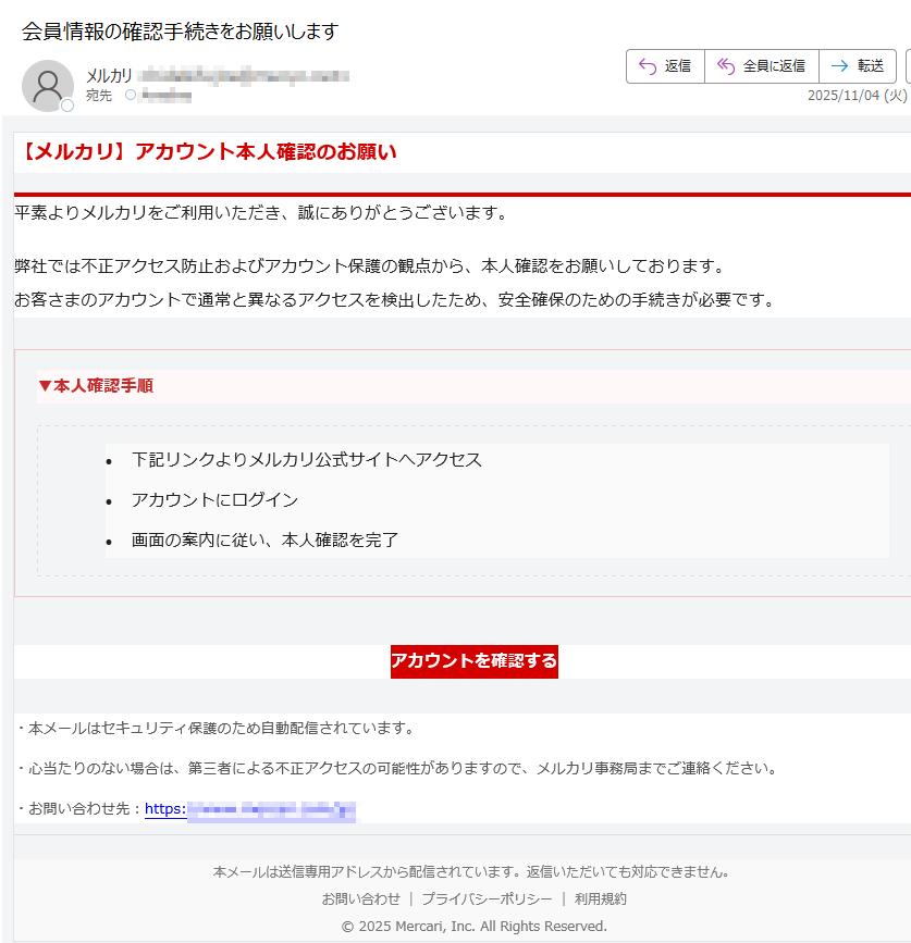 【メルカリ】アカウント本人確認のお願い平素よりメルカリをご利用いただき、誠にありがとうございます。弊社では不正アクセス防止およびアカウント保護の観点から、本人確認をお願いしております。お客さまのアカウントで通常と異なるアクセスを検出したため、安全確保のための手続きが必要です。▼本人確認手順 •下記リンクよりメルカリ公式サイトへアクセス •アカウントにログイン •画面の案内に従い、本人確認を完了 アカウントを確認する ・本メールはセキュリティ保護のため自動配信されています。・心当たりのない場合は、第三者による不正アクセスの可能性がありますので、メルカリ事務局までご連絡ください。・お問い合わせ先:https:/本メールは送信専用アドレスから配信されています。返信いただいても対応できません。お問い合わせプライバシーポリシー利用規約© 2025 Mercari, Inc. All Rights Reserved.