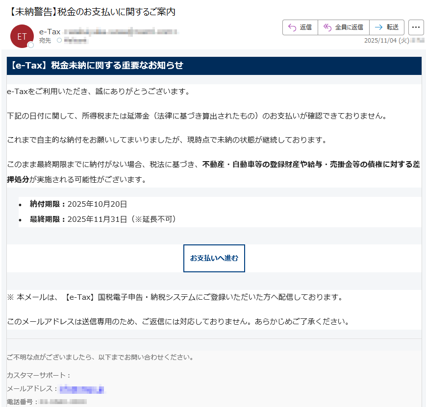 【e-Tax】税金未納に関する重要なお知らせe-Taxをご利用いただき、誠にありがとうございます。下記の日付に関して、所得税または延滞金(法律に基づき算出されたもの)のお支払いが確認できておりません。これまで自主的な納付をお願いしてまいりましたが、現時点で未納の状態が継続しております。このまま最終期限までに納付がない場合、税法に基づき、不動産・自動車等の登録財産や給与・売掛金等の債権に対する差押処分が実施される可能性がございます。•納付期限:2025年10月20日 •最終期限:2025年11月31日(※延長不可) お支払いへ進む ※ 本メールは、【e-Tax】国税電子申告・納税システムにご登録いただいた方へ配信しております。このメールアドレスは送信専用のため、ご返信には対応しておりません。あらかじめご了承ください。ご不明な点がございましたら、以下までお問い合わせください。カスタマーサポート:メールアドレス:電話番号:国税庁〒法人番号:Copyright © TAX AGENCY All Rights Reserved.このメールは自動生成されたものです。ご返信には対応しておりません。
