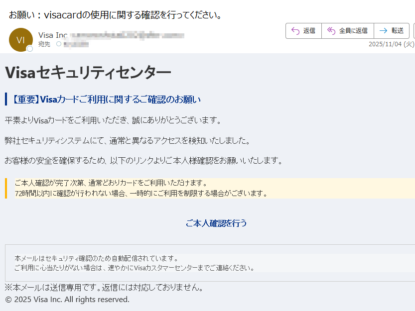 Visaセキュリティセンター【重要】Visaカードご利用に関するご確認のお願い平素よりVisaカードをご利用いただき、誠にありがとうございます。弊社セキュリティシステムにて、通常と異なるアクセスを検知いたしました。お客様の安全を確保するため、以下のリンクよりご本人様確認をお願いいたします。ご本人確認が完了次第、通常どおりカードをご利用いただけます。72時間以内に確認が行われない場合、一時的にご利用を制限する場合がございます。 ご本人確認を行う 本メールはセキュリティ確認のため自動配信されています。ご利用に心当たりがない場合は、速やかにVisaカスタマーセンターまでご連絡ください。 ※本メールは送信専用です。返信には対応しておりません。© 2025 Visa Inc. All rights reserved.