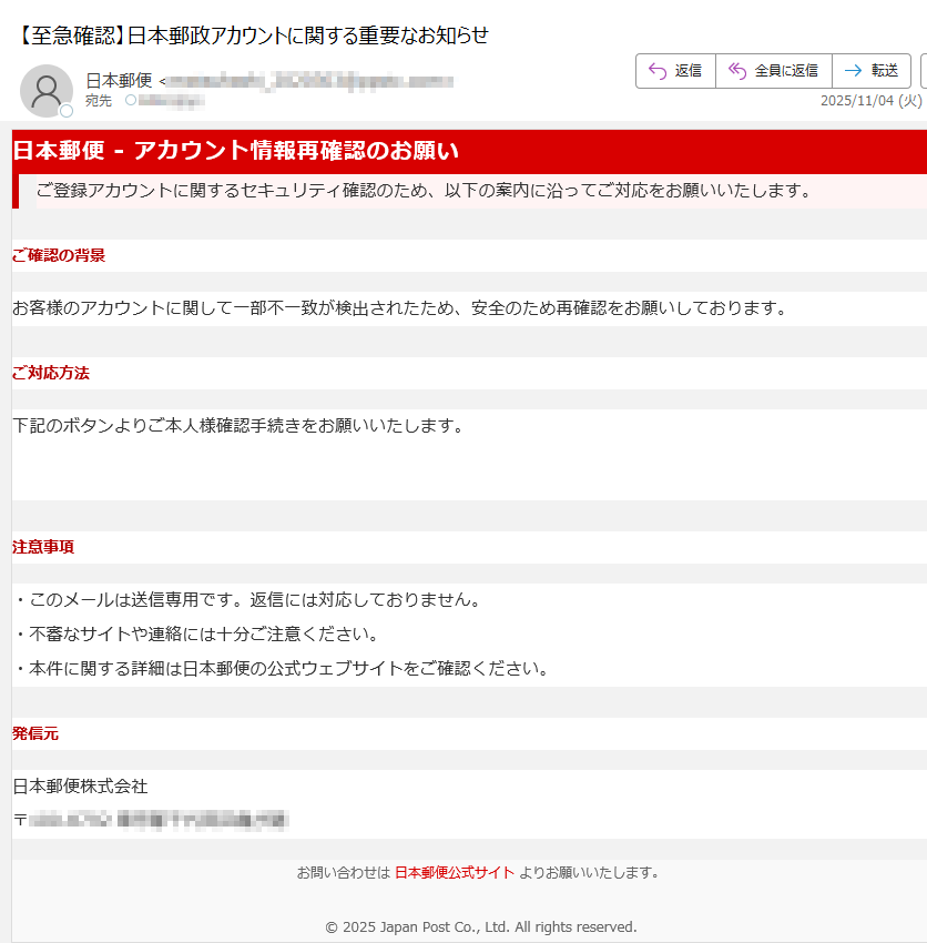 日本郵便 - アカウント情報再確認のお願い ご登録アカウントに関するセキュリティ確認のため、以下の案内に沿ってご対応をお願いいたします。 ご確認の背景お客様のアカウントに関して一部不一致が検出されたため、安全のため再確認をお願いしております。ご対応方法下記のボタンよりご本人様確認手続きをお願いいたします。ご本人確認へ進む 注意事項・このメールは送信専用です。返信には対応しておりません。・不審なサイトや連絡には十分ご注意ください。・本件に関する詳細は日本郵便の公式ウェブサイトをご確認ください。発信元日本郵便株式会社〒お問い合わせは 日本郵便公式サイト よりお願いいたします。© 2025 Japan Post Co., Ltd. All rights reserved.