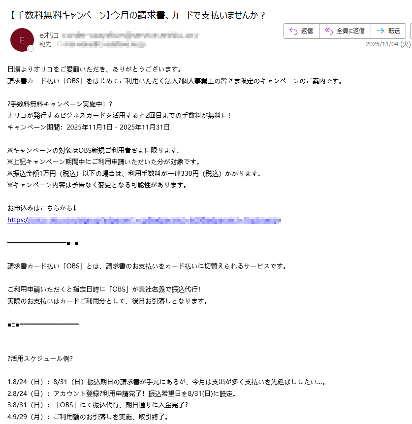 日頃よりオリコをご愛顧いただき、ありがとうございます。 請求書カード払い「OBS」をはじめてご利用いただく法人?個人事業主の皆さま限定のキャンペーンのご案内です。 ?手数料無料キャンペーン実施中!? オリコが発行するビジネスカードを活用すると2回目までの手数料が無料に! キャンペーン期間:2025年11月1日 - 2025年11月31日 ※キャンペーンの対象はOBS新規ご利用者さまに限ります。 ※上記キャンペーン期間中にご利用申請いただいた分が対象です。 ※振込金額1万円(税込)以下の場合は、利用手数料が一律330円(税込)かかります。 ※キャンペーン内容は予告なく変更となる可能性があります。 お申込みはこちらから↓ https://請求書カード払い「OBS」とは、請求書のお支払いをカード払いに切替えられるサービスです。 ご利用申請いただくと指定日時に「OBS」が貴社名義で振込代行! 実際のお支払いはカードご利用分として、後日お引落しとなります。 ?活用スケジュール例? 1.8/24(日):8/31(日)振込期日の請求書が手元にあるが、今月は支出が多く支払いを先延ばししたい…。 2.8/24(日):アカウント登録?利用申請完了!振込希望日を8/31(日)に設定。 3.8/31(日):「OBS」にて振込代行、期日通りに入金完了? 4.9/29(月):ご利用額のお引落しを実施、取引終了。 クレジットカードを活用して、借入せずに支払延長を実現。 ※振込希望日の5営業日前までに利用申請が必要です。 ※ご利用額の引落日はカードの締日に応じて異なります。 ※オリコが発行するカードをご利用いただく場合は、月末締め?翌月27日(休日の場合翌営業日)のお引落しです。まずはアカウント登録から↓ https://1.アカウント登録 2.請求書?カード情報?振込日を登録 3.審査完了後、ご指定日時にOBSが貴社名義で振込代行 4.ご利用額は後日、カード利用分として各カード会社よりお引落し ※振込日はカード支払申請日の翌日起算で5営業日後からのご指定となります。 「OBS」の詳細はこちら↓ https:/☆eオリコアプリのご案内☆ アプリでご請求総額?カード毎のご利用明細(確定分?未確定分)?ご利用可能額を簡単確認? たまったポイントの確認?交換もラクラク? https://■eオリコ メールニュース配信について■ メールニュース配信停止をご希望の方は、以下の方法で設定変更いただけます。 <停止方法> eオリコにログイン→登録情報?変更→お知らせメール→解除する https:/※本メールは配信専用のアドレスからお送りしております。 本メールに返信いただいても、お問合せにお答えすることができません。 お問合せや各種お手続き方法などは以下よりご確認ください。 【お客さまサポート】 https:/株式会社オリエントコーポレーション 〒https:// Copyright(c) Orient Corporation. All Rights Reserved.