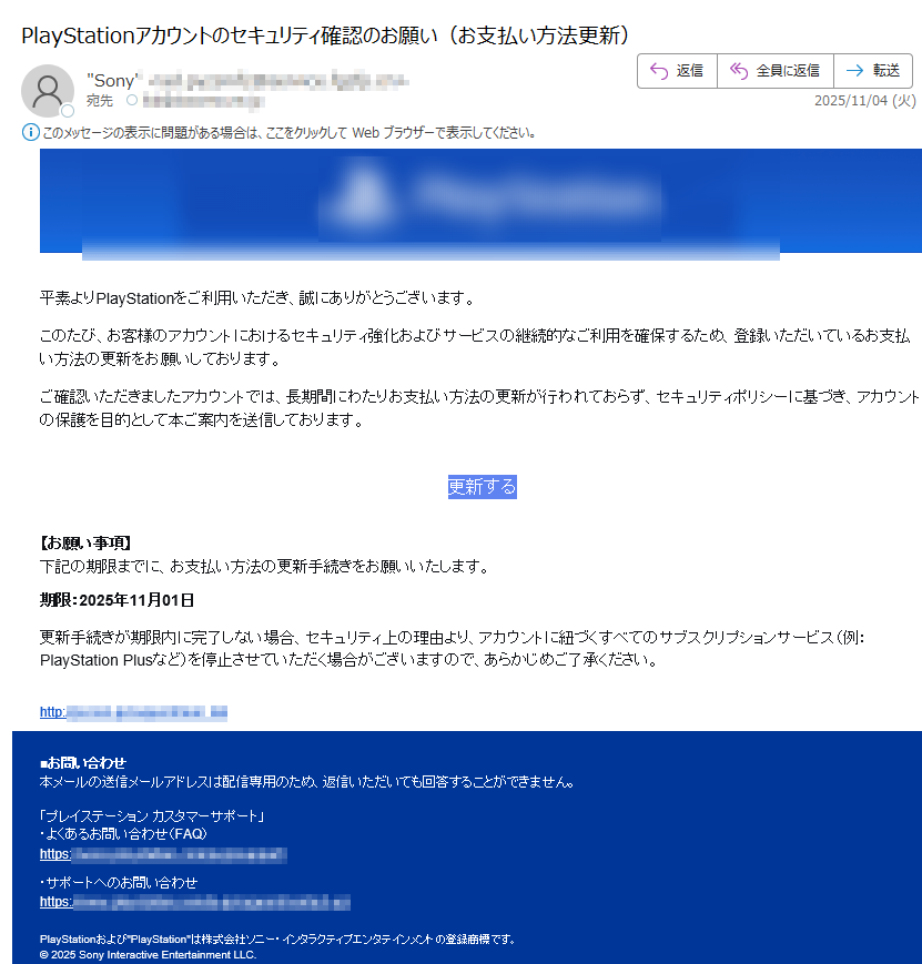 平素よりPlayStationをご利用いただき、誠にありがとうございます。 このたび、お客様のアカウントにおけるセキュリティ強化およびサービスの継続的なご利用を確保するため、登録いただいているお支払い方法の更新をお願いしております。 ご確認いただきましたアカウントでは、長期間にわたりお支払い方法の更新が行われておらず、セキュリティポリシーに基づき、アカウントの保護を目的として本ご案内を送信しております。 更新する【お願い事項】下記の期限までに、お支払い方法の更新手続きをお願いいたします。 期限:2025年11月01日 更新手続きが期限内に完了しない場合、セキュリティ上の理由より、アカウントに紐づくすべてのサブスクリプションサービス(例:PlayStation Plusなど)を停止させていただく場合がございますので、あらかじめご了承ください。 http:/■お問い合わせ本メールの送信メールアドレスは配信専用のため、返信いただいても回答することができません。 「プレイステーション カスタマーサポート」・よくあるお問い合わせ(FAQ)https: ・サポートへのお問い合わせhttps:/ PlayStationおよびPlayStationは株式会社ソニー・インタラクティブエンタテインメントの登録商標です。© 2025 Sony Interactive Entertainment LLC.